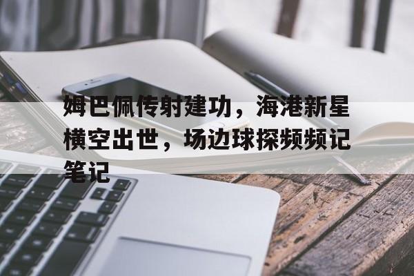 姆巴佩传射建功，海港新星横空出世，场边球探频频记笔记姆巴佩是哪个球队