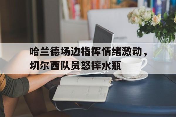 哈兰德场边指挥情绪激动，切尔西队员怒摔水瓶